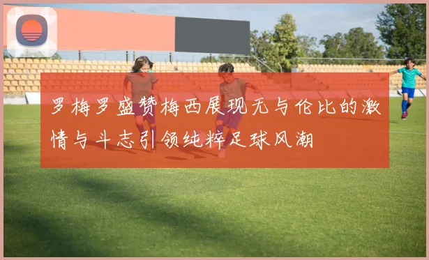 罗梅罗盛赞梅西展现无与伦比的激情与斗志引领纯粹足球风潮