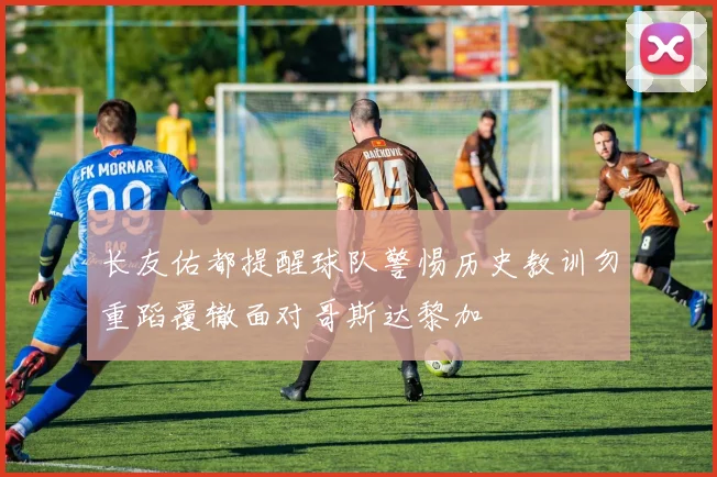 长友佑都提醒球队警惕历史教训勿重蹈覆辙面对哥斯达黎加