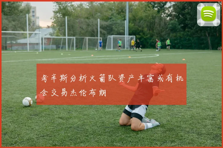 考辛斯分析火箭队资产丰富或有机会交易杰伦布朗