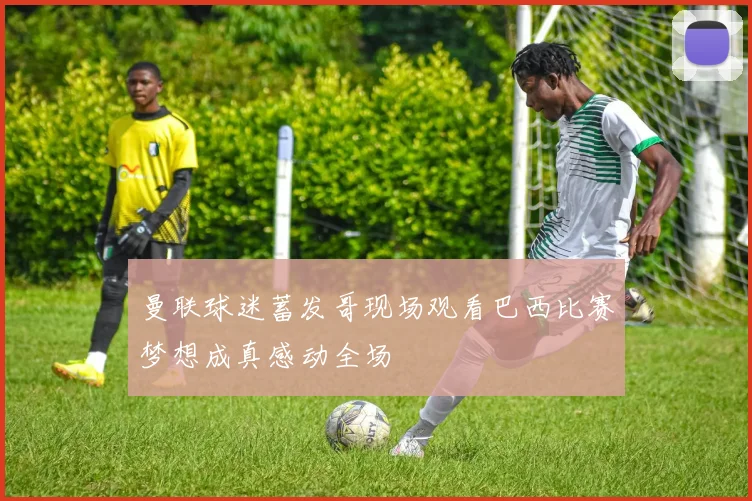 曼联球迷蓄发哥现场观看巴西比赛梦想成真感动全场