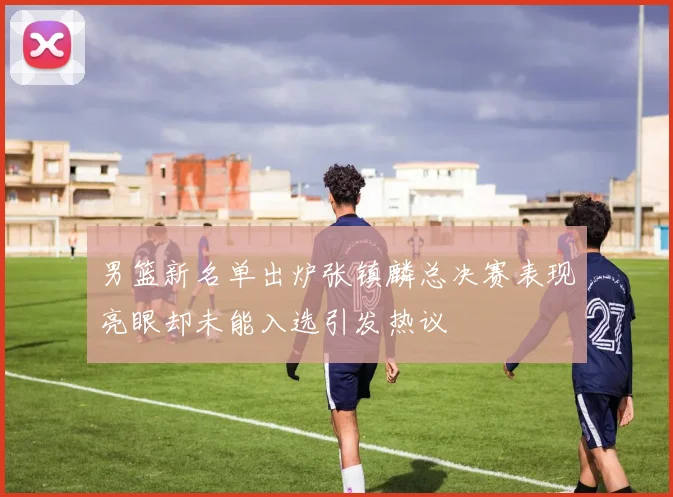 男篮新名单出炉张镇麟总决赛表现亮眼却未能入选引发热议