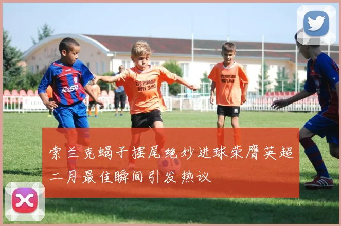 索兰克蝎子摆尾绝妙进球荣膺英超二月最佳瞬间引发热议