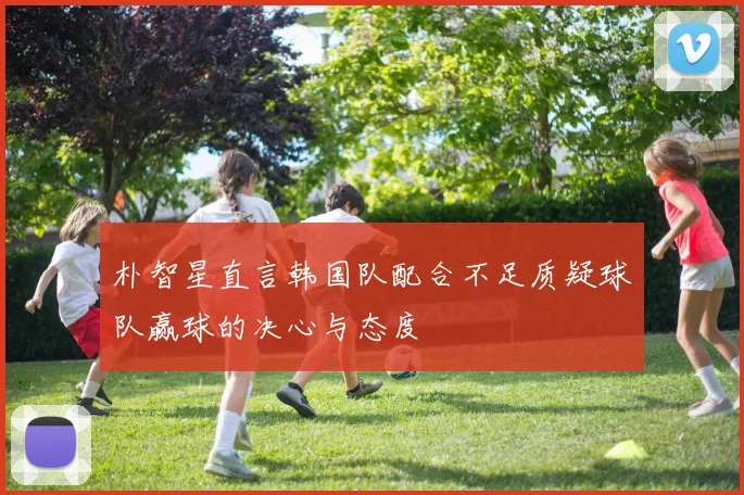 朴智星直言韩国队配合不足质疑球队赢球的决心与态度