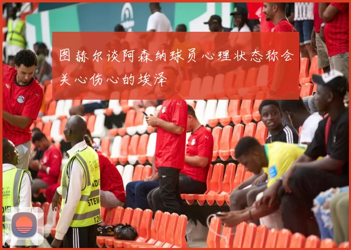 图赫尔谈阿森纳球员心理状态称会关心伤心的埃泽
