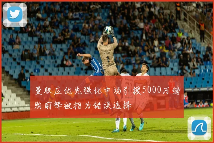 曼联应优先强化中场引援5000万镑购前锋被指为错误选择