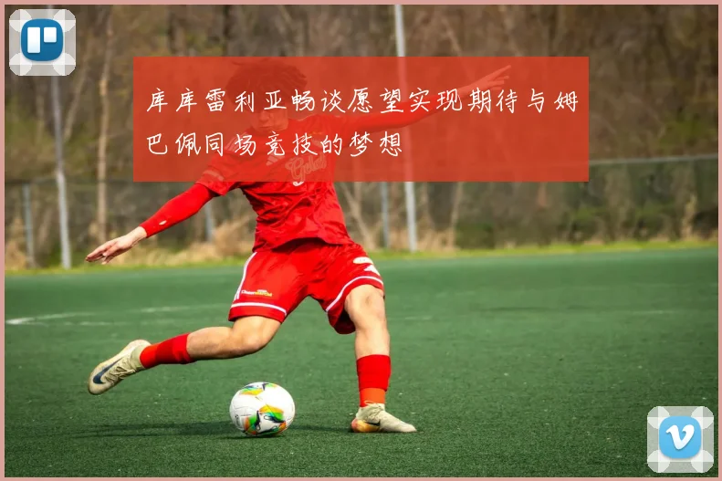 库库雷利亚畅谈愿望实现期待与姆巴佩同场竞技的梦想