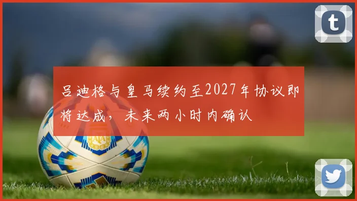 吕迪格与皇马续约至2027年协议即将达成，未来两小时内确认