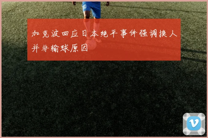 加克波回应日本绝平事件强调换人并非输球原因