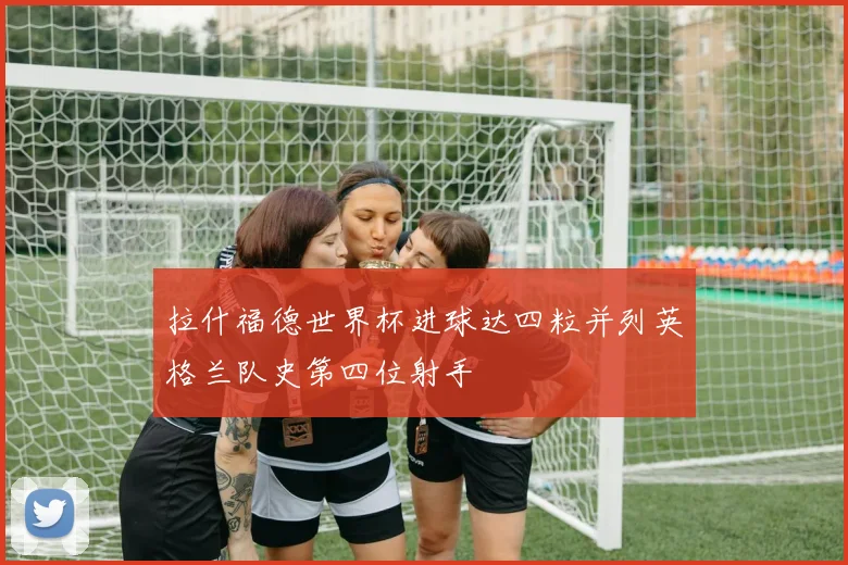 拉什福德世界杯进球达四粒并列英格兰队史第四位射手