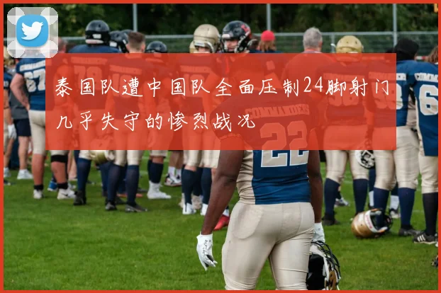 泰国队遭中国队全面压制24脚射门几乎失守的惨烈战况