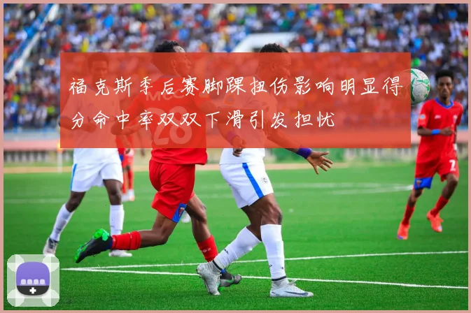 福克斯季后赛脚踝扭伤影响明显得分命中率双双下滑引发担忧