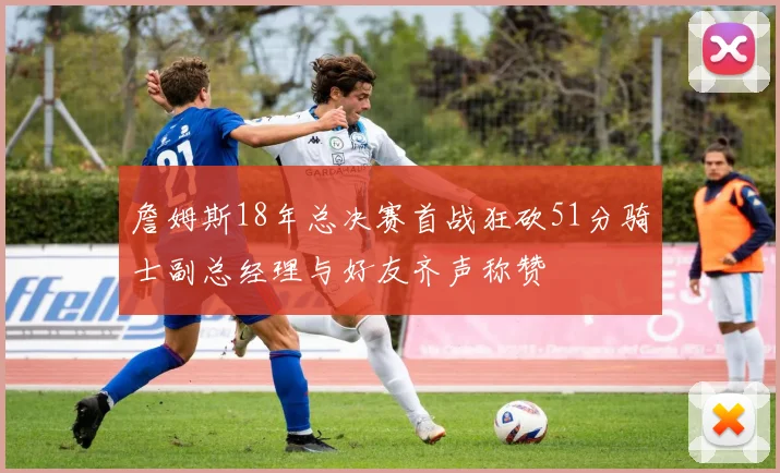 詹姆斯18年总决赛首战狂砍51分骑士副总经理与好友齐声称赞
