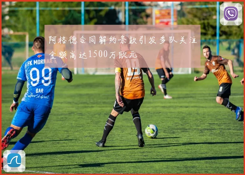 阿格德合同解约条款引发多队关注金额高达1500万欧元