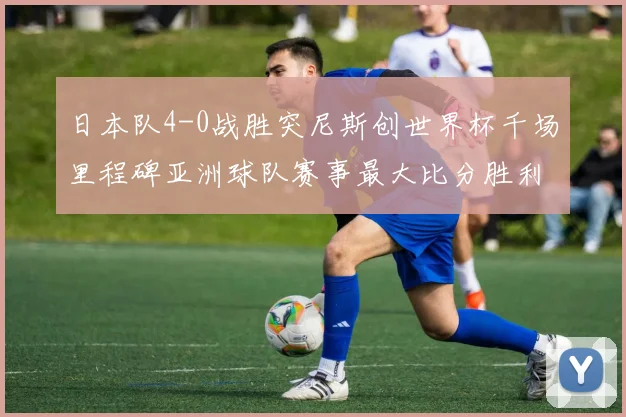 日本队4-0战胜突尼斯创世界杯千场里程碑亚洲球队赛事最大比分胜利