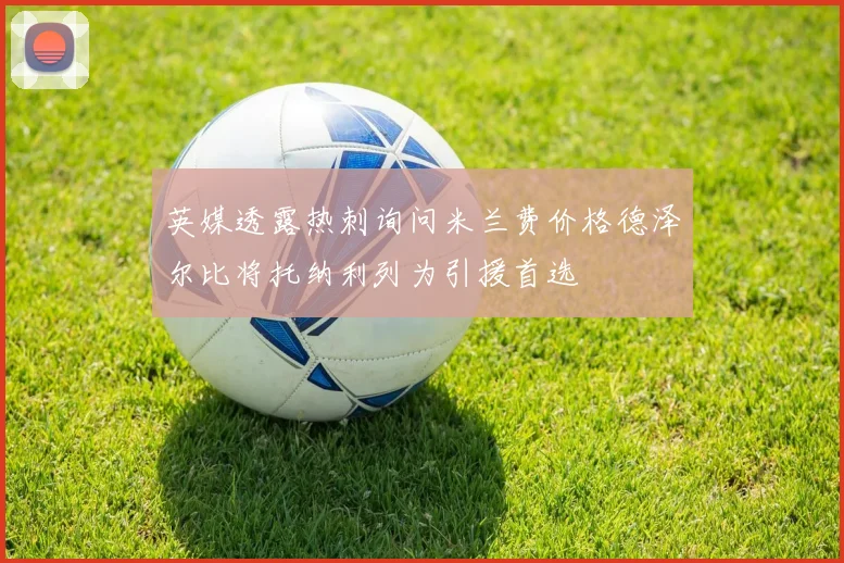 英媒透露热刺询问米兰费价格德泽尔比将托纳利列为引援首选
