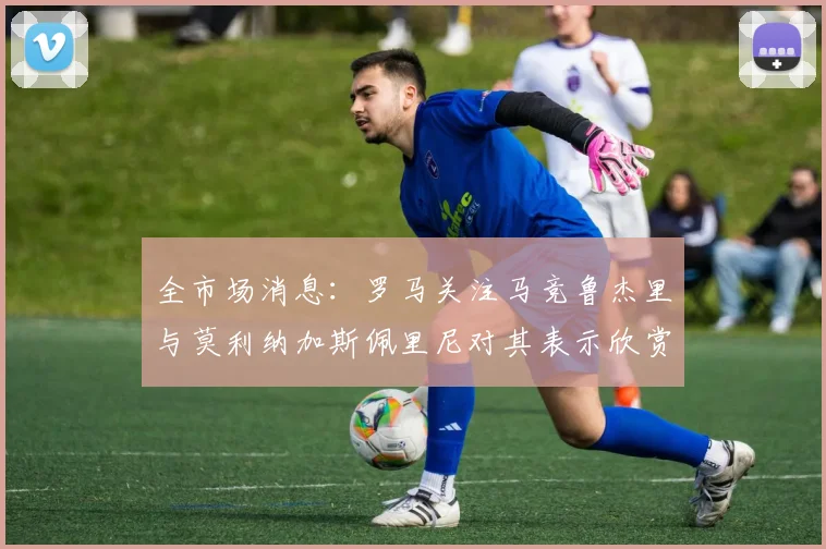 全市场消息：罗马关注马竞鲁杰里与莫利纳加斯佩里尼对其表示欣赏